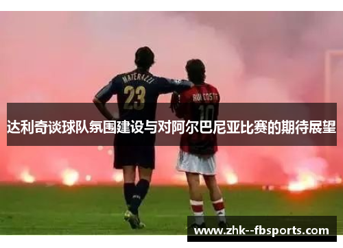 达利奇谈球队氛围建设与对阿尔巴尼亚比赛的期待展望 达利奇谈球队氛围建设与对阿尔巴尼亚比赛的期待展望