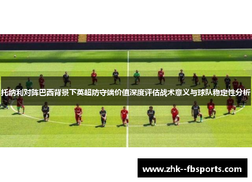 托纳利对阵巴西背景下英超防守端价值深度评估战术意义与球队稳定性分析