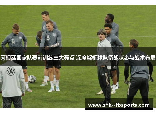 阿根廷国家队赛前训练三大亮点 深度解析球队备战状态与战术布局